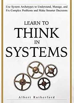 (PDF)Learn To Think in Systems Use System Archetypes to Understand, Manage, and Fix Complex Pro...
