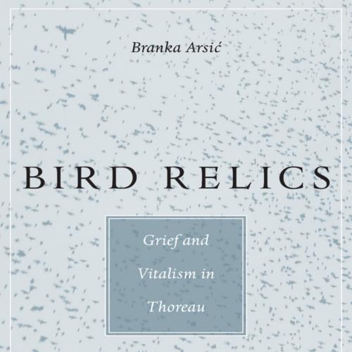 Bird Relics Grief and Vitalism in Thoreau - Branka Arsic - Branka Arsic