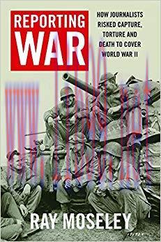 Reporting War: How Foreign Correspondents Risked Capture, Torture and Death to Cover World War ...